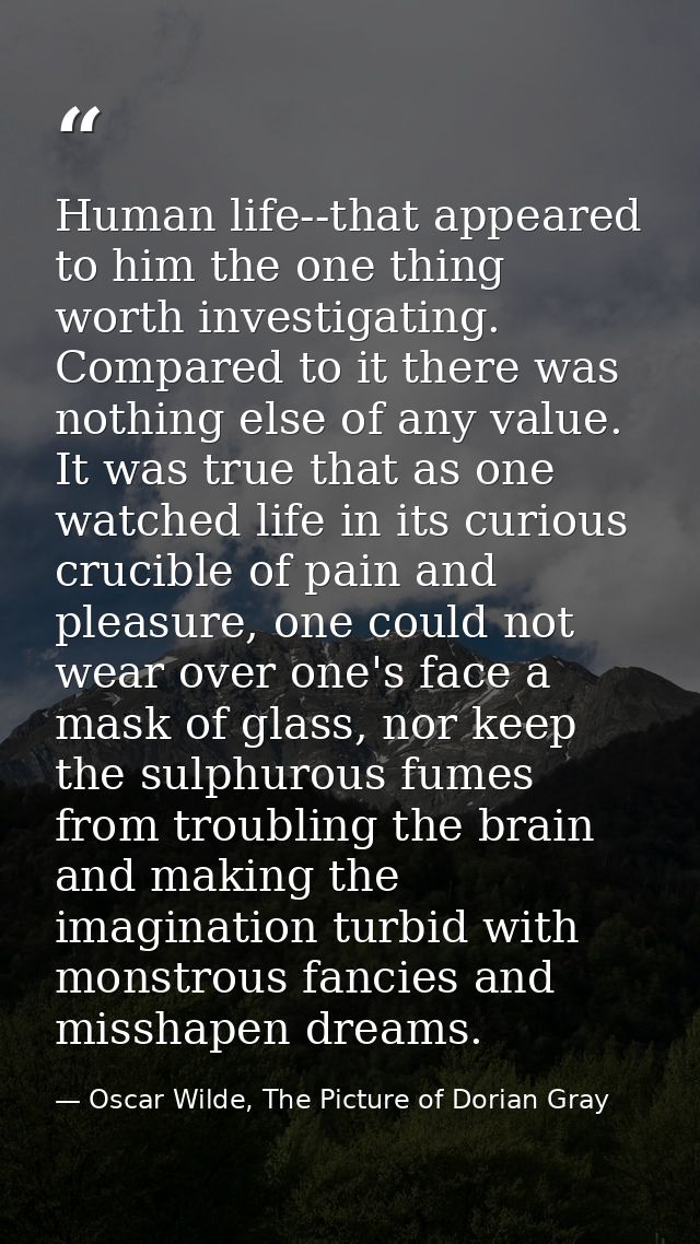 Human life--that appeared to him the one thing worth investigating. Compared to it there was nothing else of any value.  — Oscar Wilde, The Picture of Dorian Gray