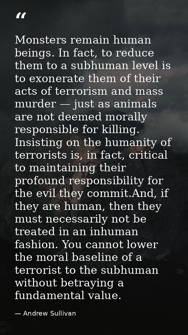 Monsters remain human beings. In fact, to reduce them to a subhuman level is to exonerate them of their acts of terroris — Andrew Sullivan