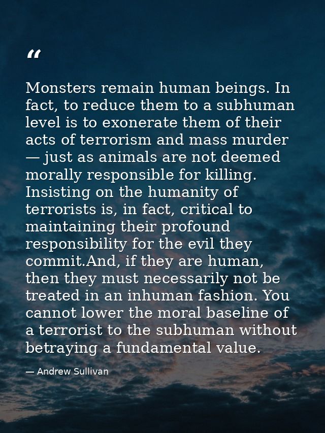 Monsters remain human beings. In fact, to reduce them to a subhuman level is to exonerate them of their acts of terroris — Andrew Sullivan