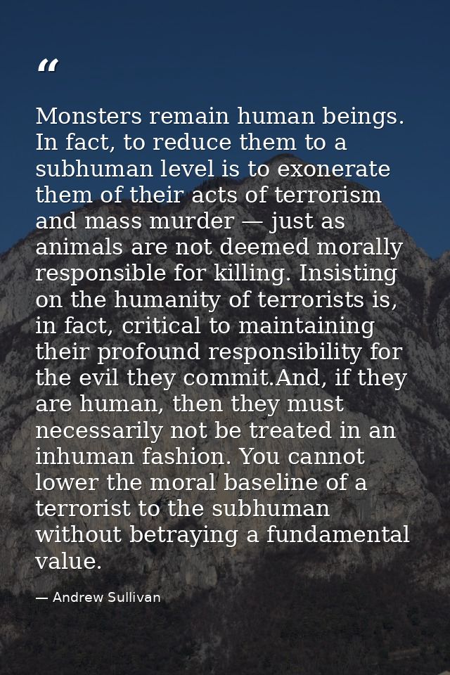 Monsters remain human beings. In fact, to reduce them to a subhuman level is to exonerate them of their acts of terroris — Andrew Sullivan