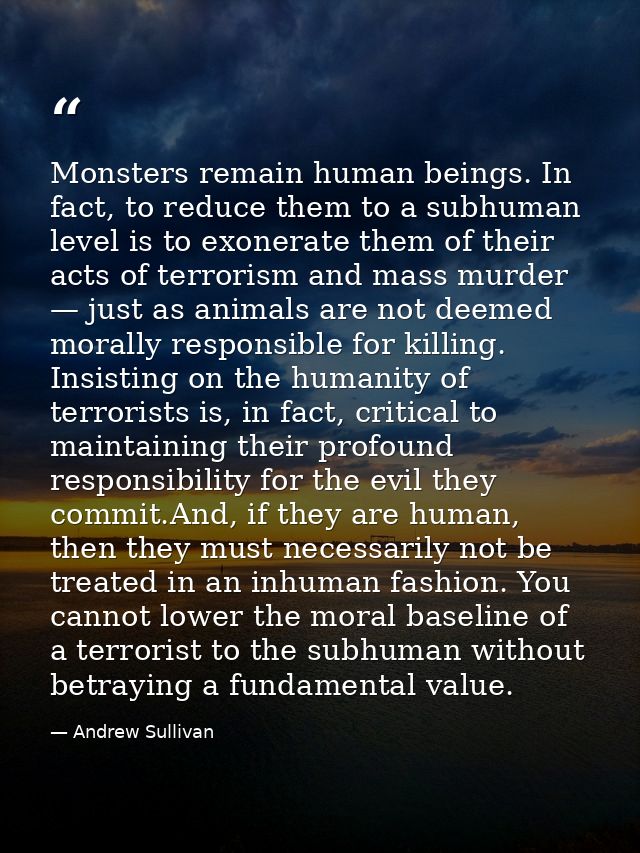 Monsters remain human beings. In fact, to reduce them to a subhuman level is to exonerate them of their acts of terroris — Andrew Sullivan