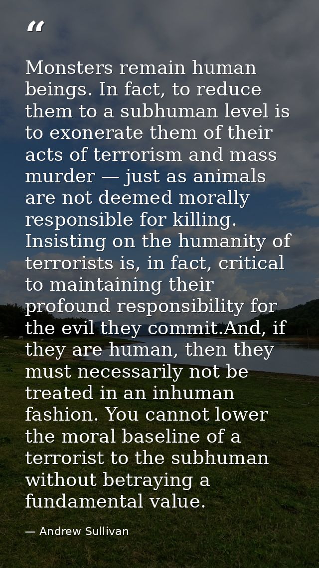 Monsters remain human beings. In fact, to reduce them to a subhuman level is to exonerate them of their acts of terroris — Andrew Sullivan