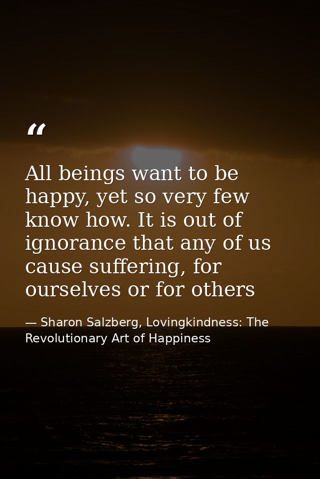 All beings want to be happy, yet so very few know how. It is out of ignorance that any of us cause suffering, for oursel — Sharon Salzberg, Lovingkindness: The Revolutionary Art of Happiness