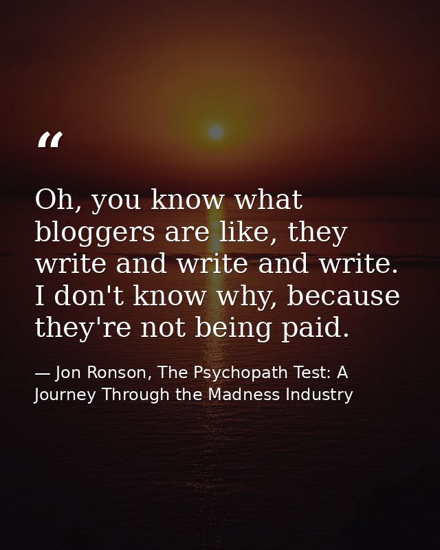 Oh, you know what bloggers are like, they write and write and write. I don't know why, because they're not being paid. — Jon Ronson, The Psychopath Test: A Journey Through the Madness Industry