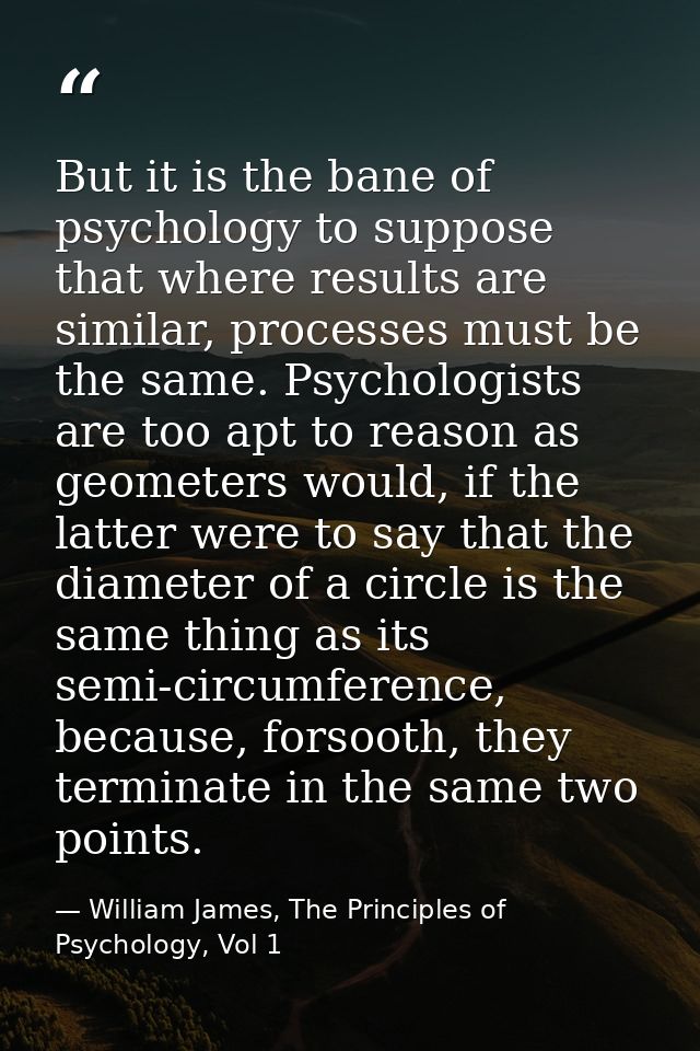 But it is the bane of psychology to suppose that where results are similar, processes must be the same. Psychologists ar — William James, The Principles of Psychology, Vol 1