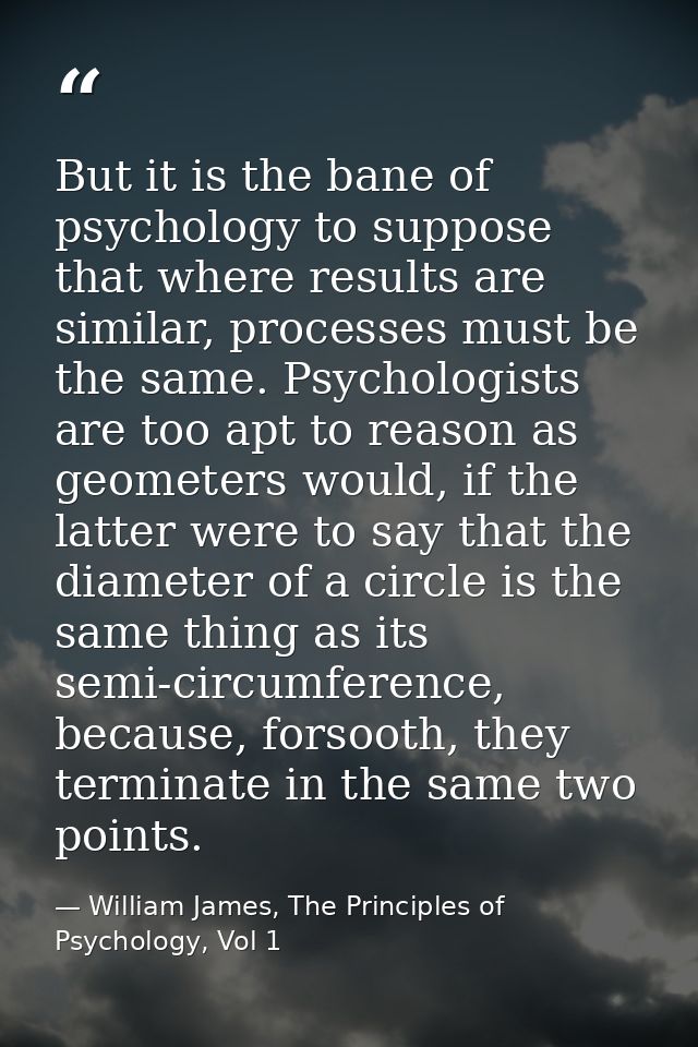 But it is the bane of psychology to suppose that where results are similar, processes must be the same. Psychologists ar — William James, The Principles of Psychology, Vol 1