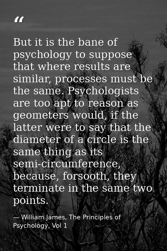 But it is the bane of psychology to suppose that where results are similar, processes must be the same. Psychologists ar — William James, The Principles of Psychology, Vol 1