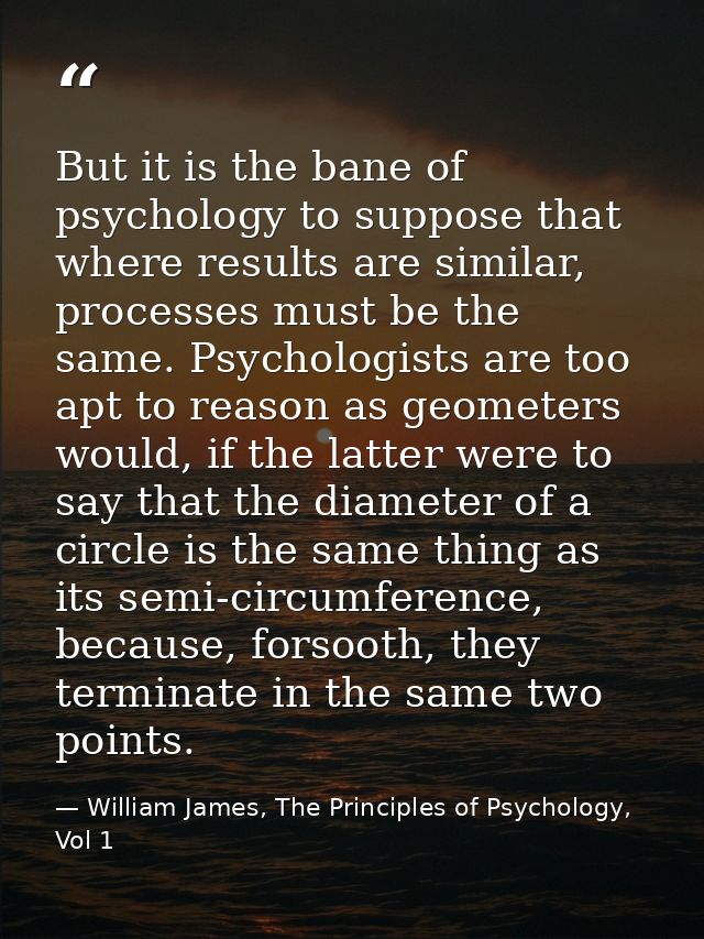 But it is the bane of psychology to suppose that where results are similar, processes must be the same. Psychologists ar — William James, The Principles of Psychology, Vol 1