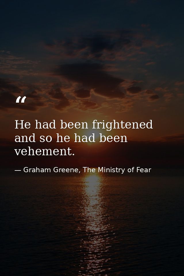He had been frightened and so he had been vehement. — Graham Greene, The Ministry of Fear