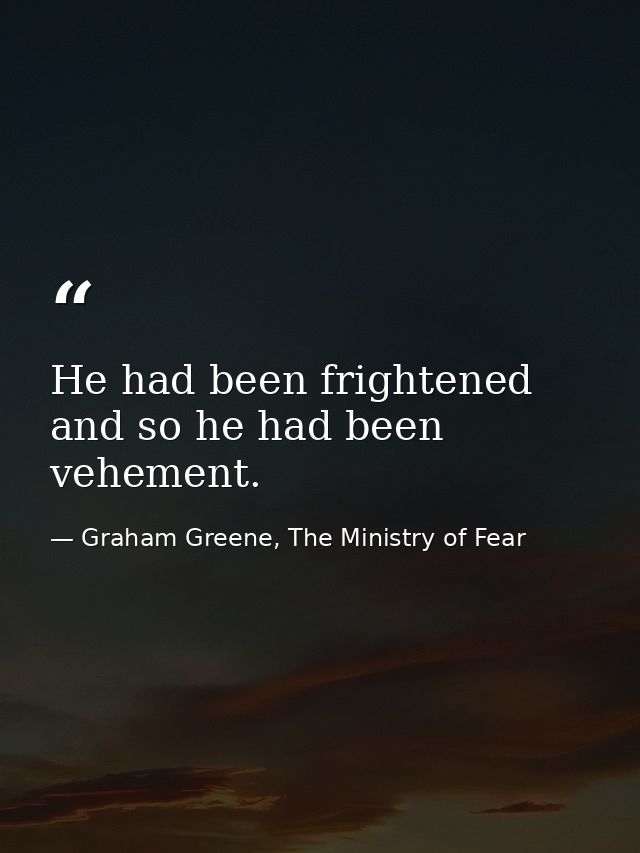 He had been frightened and so he had been vehement. — Graham Greene, The Ministry of Fear
