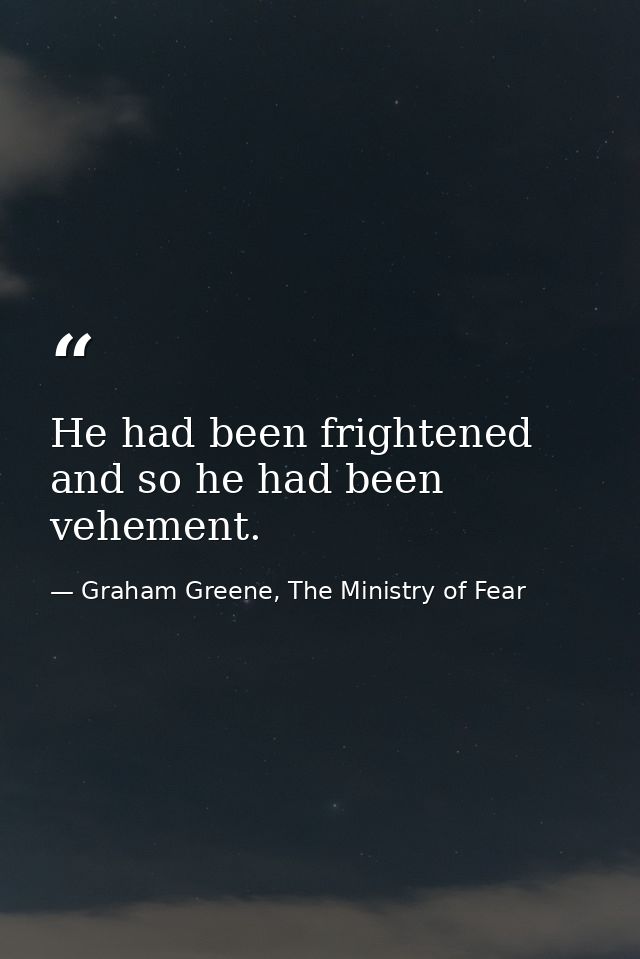 He had been frightened and so he had been vehement. — Graham Greene, The Ministry of Fear