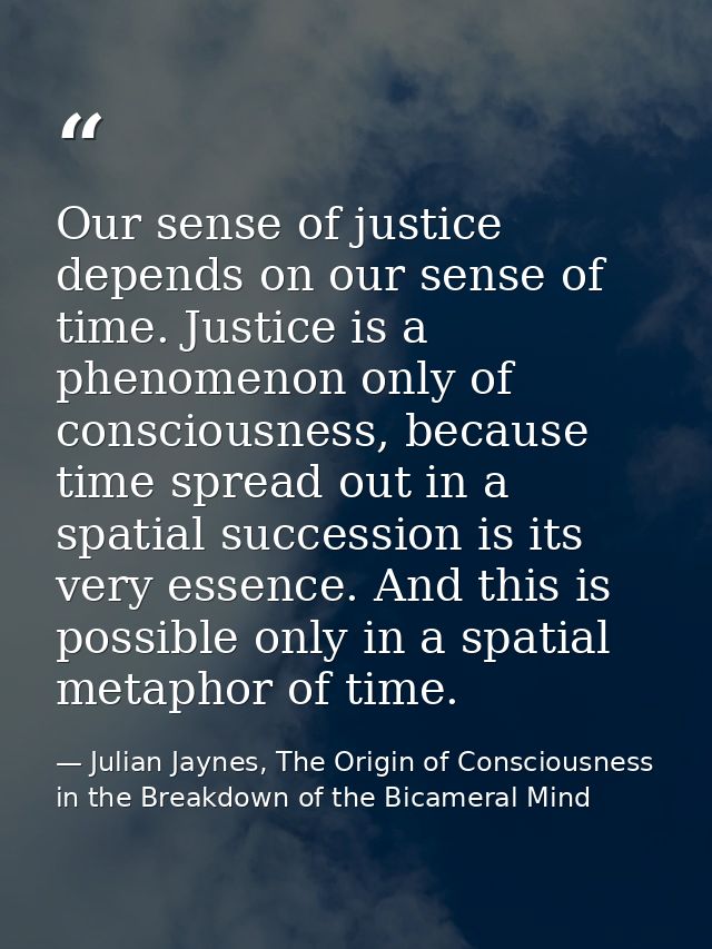 Our sense of justice depends on our sense of time. Justice is a phenomenon only of consciousness, because time spread ou — Julian Jaynes, The Origin of Consciousness in the Breakdown of the Bicameral Mind