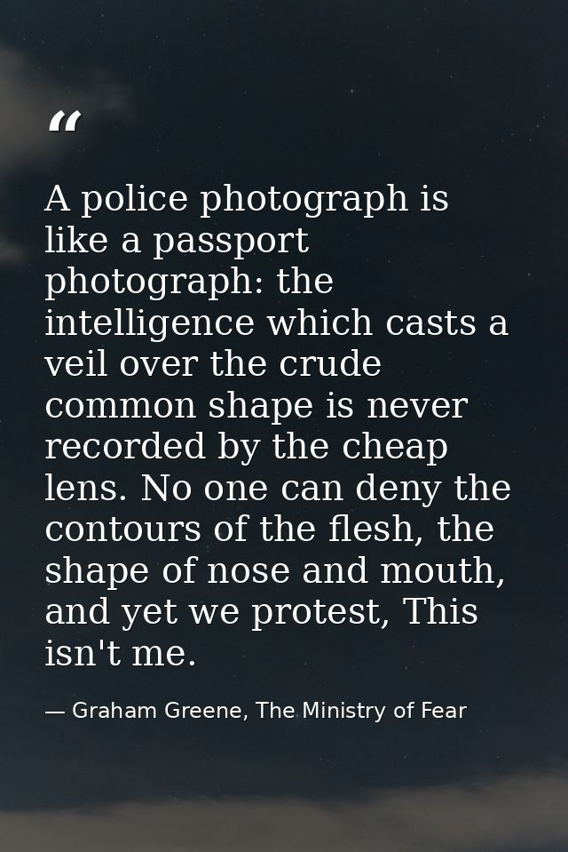 A police photograph is like a passport photograph: the intelligence which casts a veil over the crude common shape is ne — Graham Greene, The Ministry of Fear