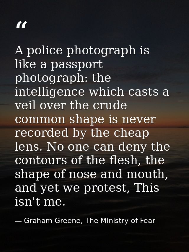 A police photograph is like a passport photograph: the intelligence which casts a veil over the crude common shape is ne — Graham Greene, The Ministry of Fear