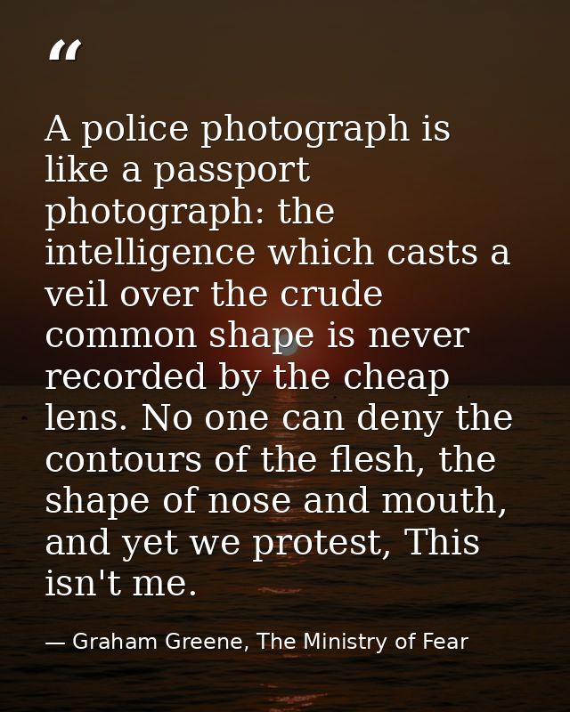 A police photograph is like a passport photograph: the intelligence which casts a veil over the crude common shape is ne — Graham Greene, The Ministry of Fear
