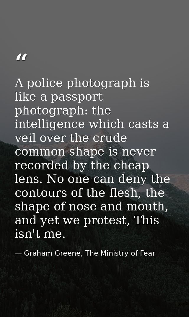 A police photograph is like a passport photograph: the intelligence which casts a veil over the crude common shape is ne — Graham Greene, The Ministry of Fear