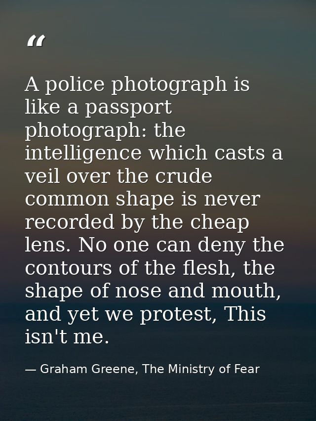 A police photograph is like a passport photograph: the intelligence which casts a veil over the crude common shape is ne — Graham Greene, The Ministry of Fear