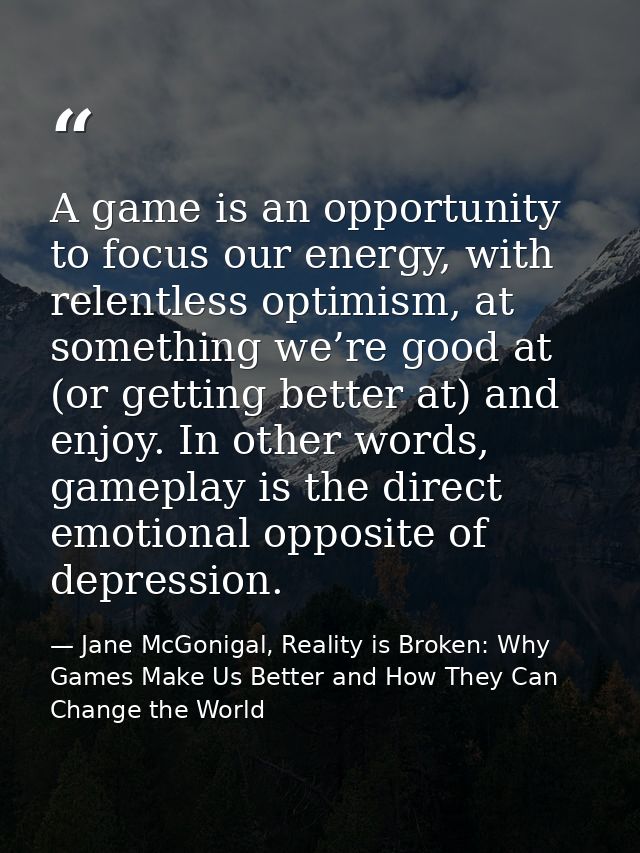 A game is an opportunity to focus our energy, with relentless optimism, at something we’re good at (or getting better at — Jane McGonigal, Reality is Broken: Why Games Make Us Better and How They Can Change the World