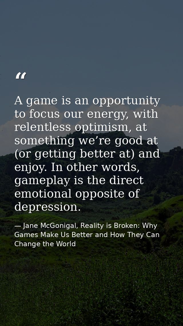 A game is an opportunity to focus our energy, with relentless optimism, at something we’re good at (or getting better at — Jane McGonigal, Reality is Broken: Why Games Make Us Better and How They Can Change the World