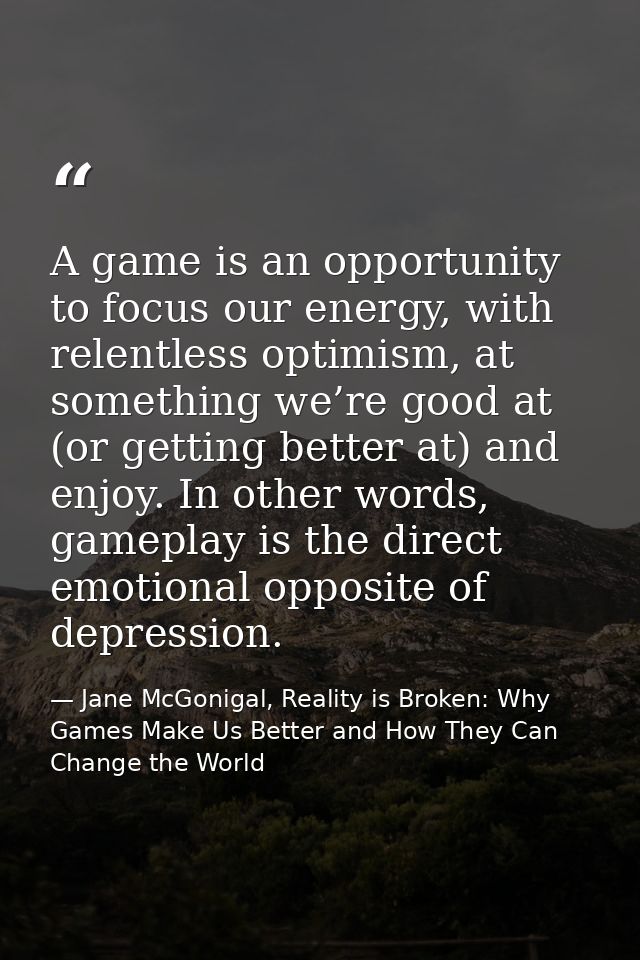 A game is an opportunity to focus our energy, with relentless optimism, at something we’re good at (or getting better at — Jane McGonigal, Reality is Broken: Why Games Make Us Better and How They Can Change the World