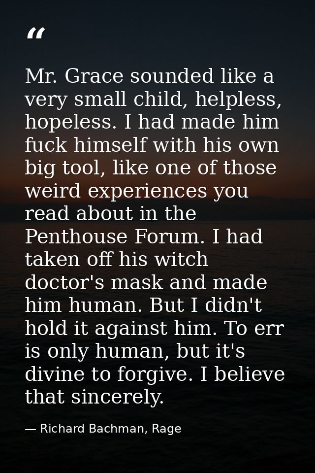 Mr. Grace sounded like a very small child, helpless, hopeless. I had made him fuck himself with his own big tool, like o — Richard Bachman, Rage