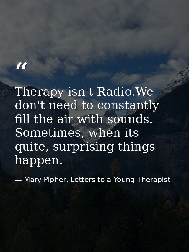 Therapy isn't Radio.We don't need to constantly fill the air with sounds. Sometimes, when its quite, surprising things h — Mary Pipher, Letters to a Young Therapist