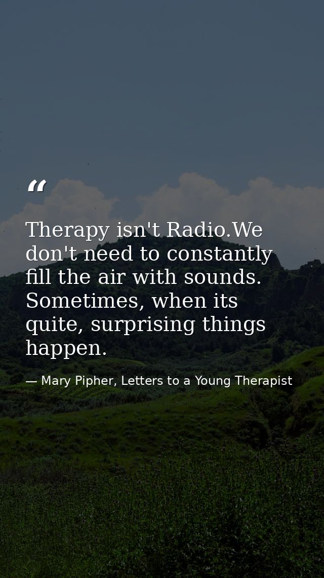Therapy isn't Radio.We don't need to constantly fill the air with sounds. Sometimes, when its quite, surprising things h — Mary Pipher, Letters to a Young Therapist