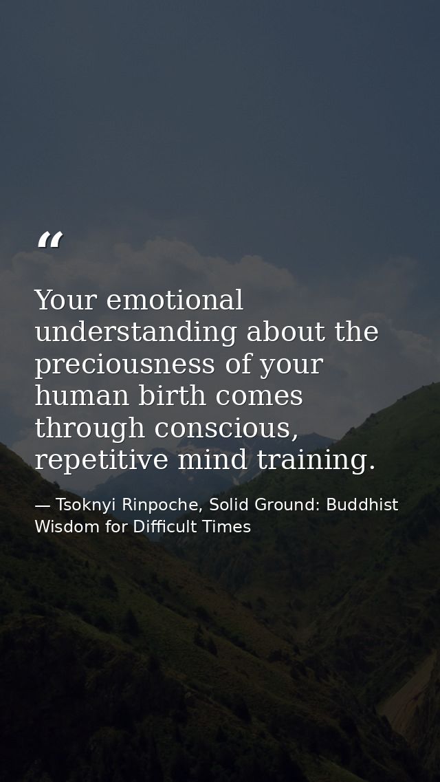 Your emotional understanding about the preciousness of your human birth comes through conscious, repetitive mind trainin — Tsoknyi Rinpoche, Solid Ground: Buddhist Wisdom for Difficult Times