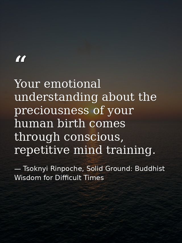 Your emotional understanding about the preciousness of your human birth comes through conscious, repetitive mind trainin — Tsoknyi Rinpoche, Solid Ground: Buddhist Wisdom for Difficult Times
