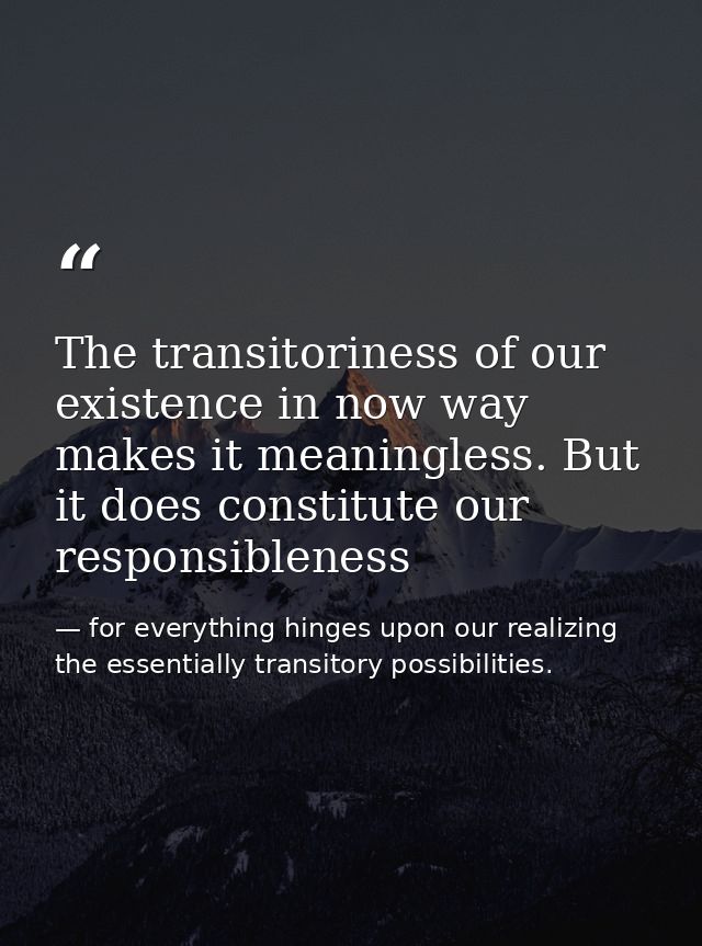 The transitoriness of our existence in now way makes it meaningless. But it does constitute our responsibleness — for everything hinges upon our realizing the essentially transitory possibilities.