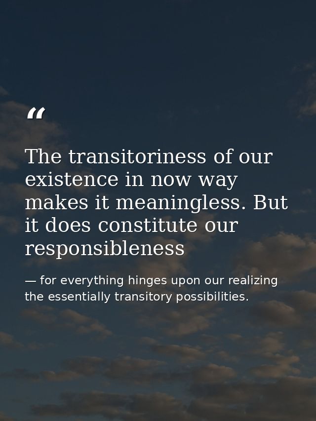 The transitoriness of our existence in now way makes it meaningless. But it does constitute our responsibleness — for everything hinges upon our realizing the essentially transitory possibilities.