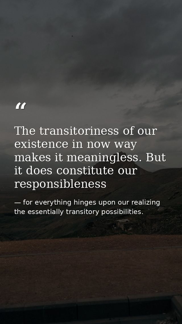 The transitoriness of our existence in now way makes it meaningless. But it does constitute our responsibleness — for everything hinges upon our realizing the essentially transitory possibilities.