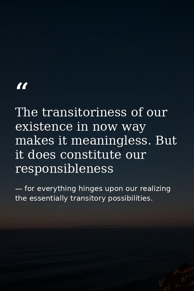 The transitoriness of our existence in now way makes it meaningless. But it does constitute our responsibleness — for everything hinges upon our realizing the essentially transitory possibilities.
