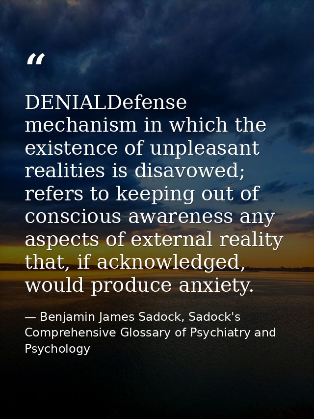 DENIALDefense mechanism in which the existence of unpleasant realities is disavowed; refers to keeping out of conscious  — Benjamin James Sadock, Sadock's Comprehensive Glossary of Psychiatry and Psychology