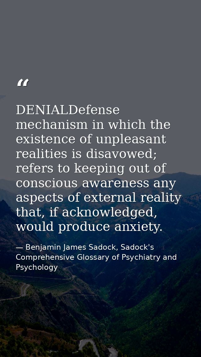 DENIALDefense mechanism in which the existence of unpleasant realities is disavowed; refers to keeping out of conscious  — Benjamin James Sadock, Sadock's Comprehensive Glossary of Psychiatry and Psychology