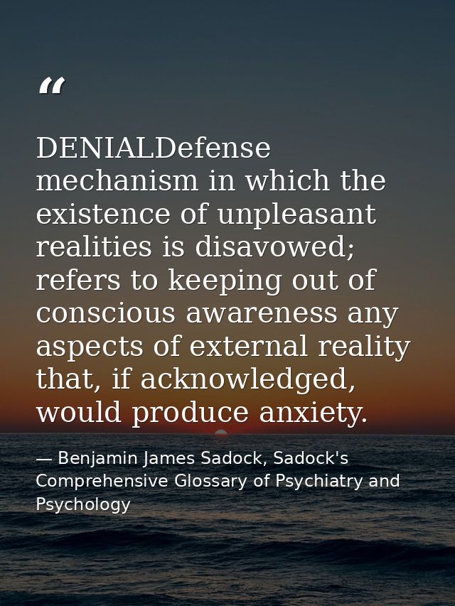 DENIALDefense mechanism in which the existence of unpleasant realities is disavowed; refers to keeping out of conscious  — Benjamin James Sadock, Sadock's Comprehensive Glossary of Psychiatry and Psychology