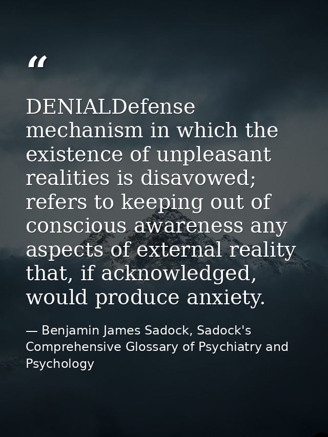 DENIALDefense mechanism in which the existence of unpleasant realities is disavowed; refers to keeping out of conscious  — Benjamin James Sadock, Sadock's Comprehensive Glossary of Psychiatry and Psychology
