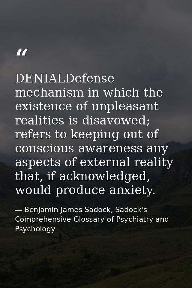 DENIALDefense mechanism in which the existence of unpleasant realities is disavowed; refers to keeping out of conscious  — Benjamin James Sadock, Sadock's Comprehensive Glossary of Psychiatry and Psychology