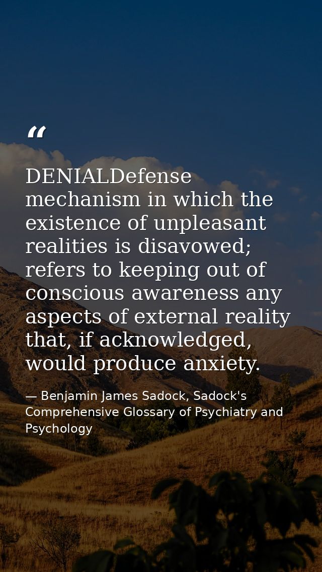 DENIALDefense mechanism in which the existence of unpleasant realities is disavowed; refers to keeping out of conscious  — Benjamin James Sadock, Sadock's Comprehensive Glossary of Psychiatry and Psychology