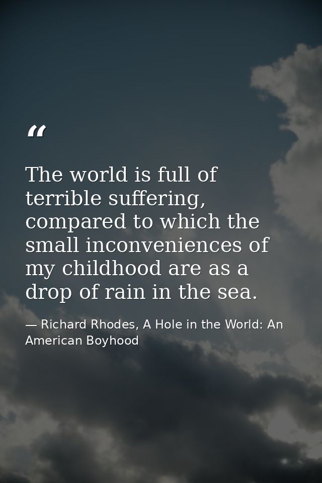 The world is full of terrible suffering, compared to which the small inconveniences of my childhood are as a drop of rai — Richard Rhodes, A Hole in the World: An American Boyhood