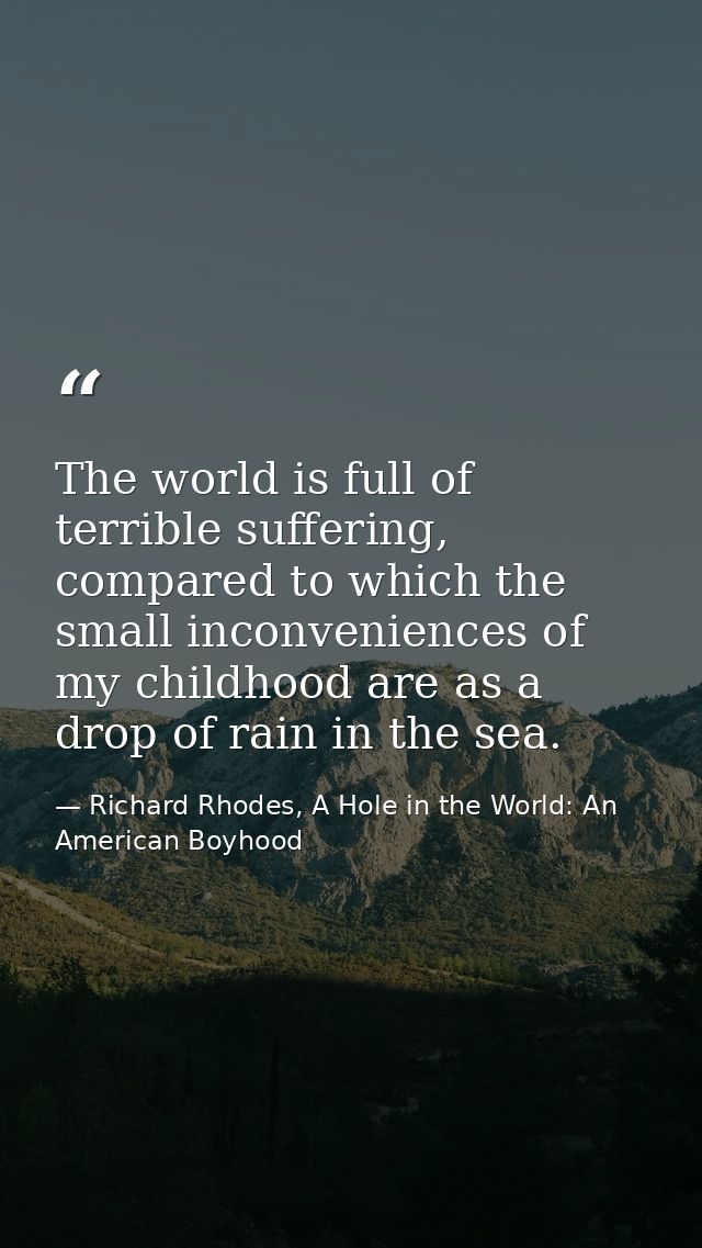 The world is full of terrible suffering, compared to which the small inconveniences of my childhood are as a drop of rai — Richard Rhodes, A Hole in the World: An American Boyhood