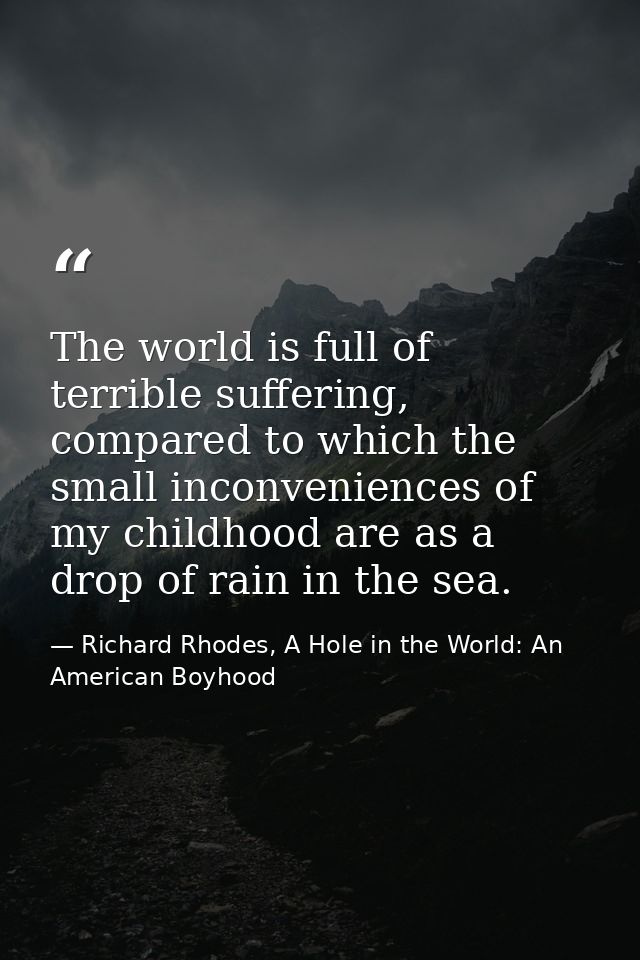 The world is full of terrible suffering, compared to which the small inconveniences of my childhood are as a drop of rai — Richard Rhodes, A Hole in the World: An American Boyhood