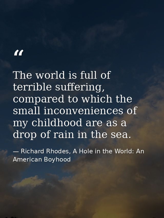 The world is full of terrible suffering, compared to which the small inconveniences of my childhood are as a drop of rai — Richard Rhodes, A Hole in the World: An American Boyhood