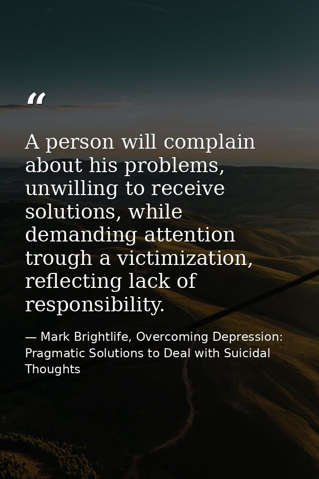 A person will complain about his problems, unwilling to receive solutions, while demanding attention trough a victimizat — Mark Brightlife, Overcoming Depression: Pragmatic Solutions to Deal with Suicidal Thoughts