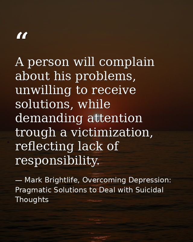 A person will complain about his problems, unwilling to receive solutions, while demanding attention trough a victimizat — Mark Brightlife, Overcoming Depression: Pragmatic Solutions to Deal with Suicidal Thoughts
