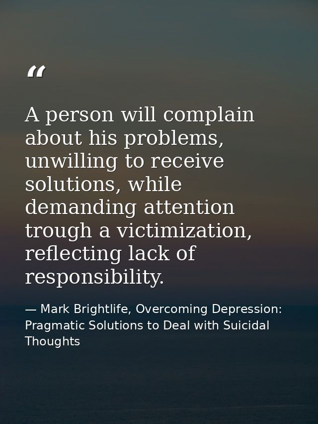 A person will complain about his problems, unwilling to receive solutions, while demanding attention trough a victimizat — Mark Brightlife, Overcoming Depression: Pragmatic Solutions to Deal with Suicidal Thoughts