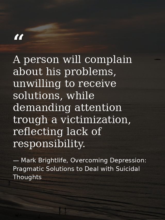 A person will complain about his problems, unwilling to receive solutions, while demanding attention trough a victimizat — Mark Brightlife, Overcoming Depression: Pragmatic Solutions to Deal with Suicidal Thoughts