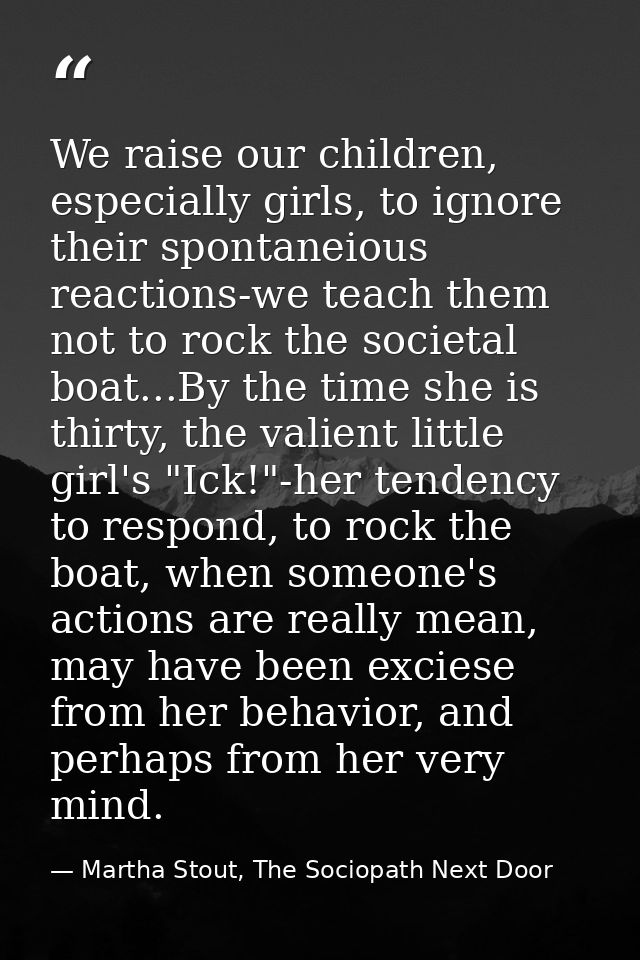 We raise our children, especially girls, to ignore their spontaneious reactions-we teach them not to rock the societal b — Martha Stout, The Sociopath Next Door