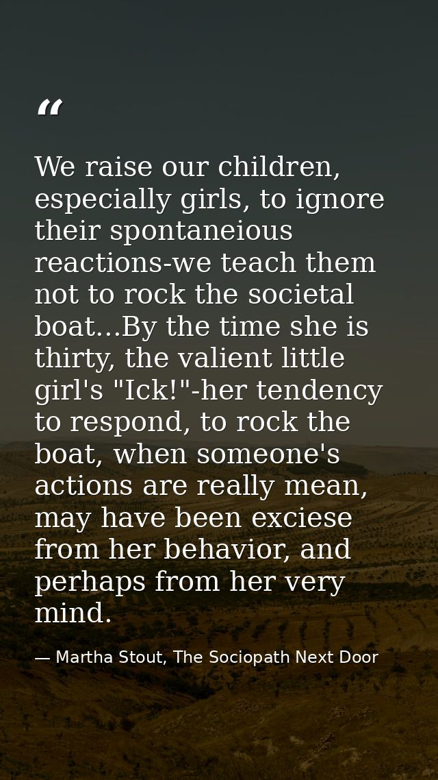 We raise our children, especially girls, to ignore their spontaneious reactions-we teach them not to rock the societal b — Martha Stout, The Sociopath Next Door