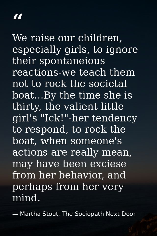 We raise our children, especially girls, to ignore their spontaneious reactions-we teach them not to rock the societal b — Martha Stout, The Sociopath Next Door